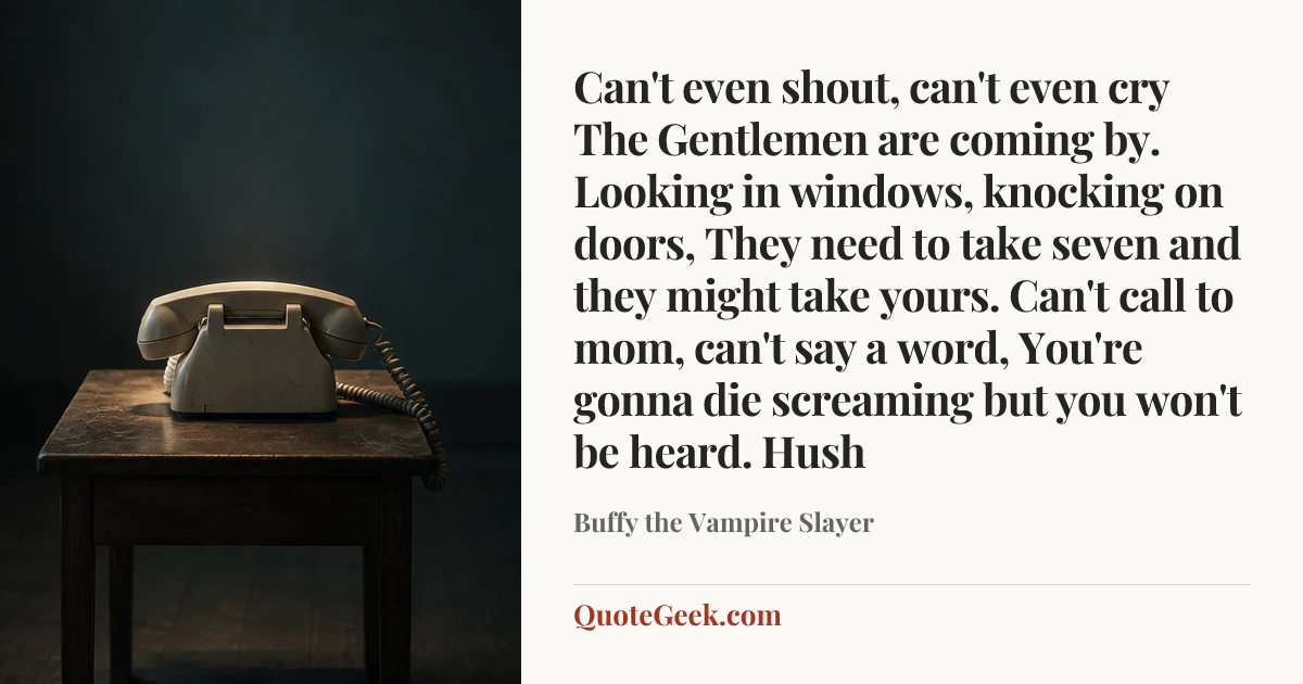 “Can't even shout, can't even cry
The Gentlemen are coming by.
Looking in windows, knocking on doors,
They need to take seven and they might take yours.
Can't call to mom, can't say a word,
You're gonna die screaming but you won't be heard.
Hush” — Buffy the Vampire Slayer. Illustrated QuoteGeek card.