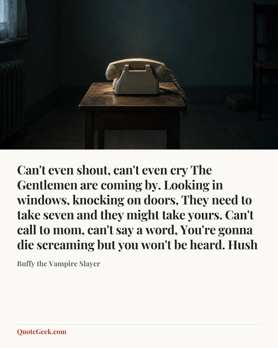 “Can't even shout, can't even cry
The Gentlemen are coming by.
Looking in windows, knocking on doors,
They need to take seven and they might take yours.
Can't call to mom, can't say a word,
You're gonna die screaming but you won't be heard.
Hush” — Buffy the Vampire Slayer. Illustrated QuoteGeek card.