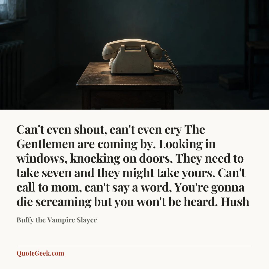 “Can't even shout, can't even cry
The Gentlemen are coming by.
Looking in windows, knocking on doors,
They need to take seven and they might take yours.
Can't call to mom, can't say a word,
You're gonna die screaming but you won't be heard.
Hush” — Buffy the Vampire Slayer. Illustrated QuoteGeek card.