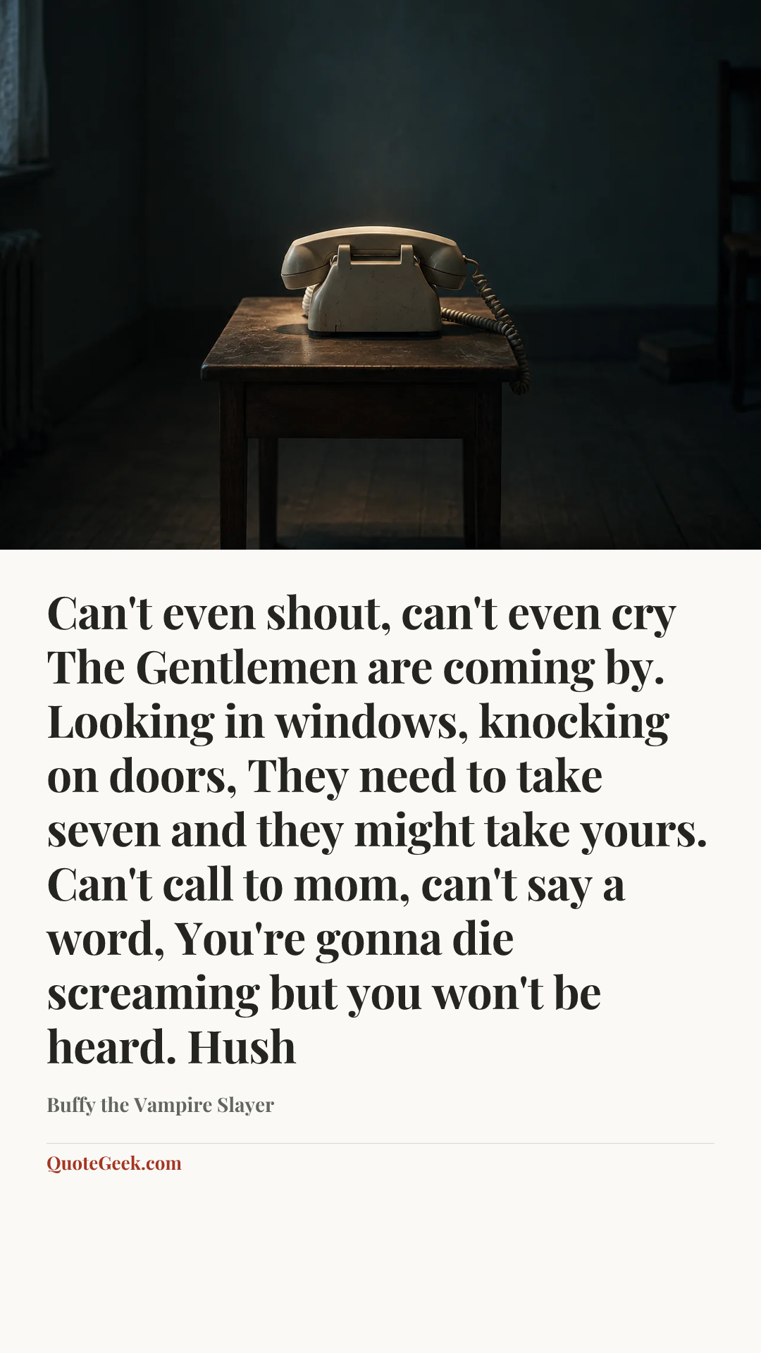 “Can't even shout, can't even cry
The Gentlemen are coming by.
Looking in windows, knocking on doors,
They need to take seven and they might take yours.
Can't call to mom, can't say a word,
You're gonna die screaming but you won't be heard.
Hush” — Buffy the Vampire Slayer. Illustrated QuoteGeek card.