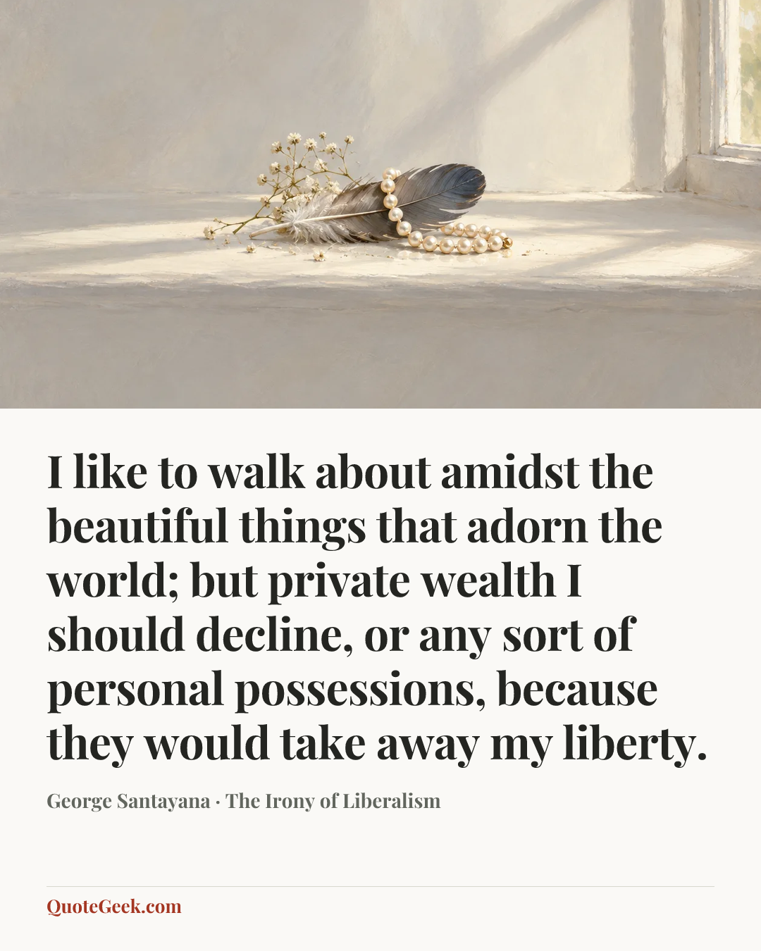 “I like to walk about amidst the beautiful things that adorn the world; but private wealth I should decline, or any sort of personal possessions, because they would take away my liberty.” — George Santayana · The Irony of Liberalism. Illustrated QuoteGeek card.