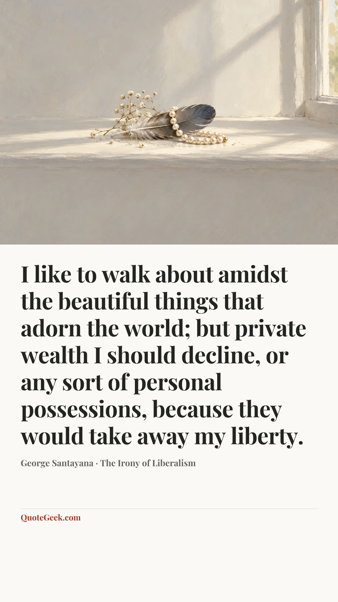 “I like to walk about amidst the beautiful things that adorn the world; but private wealth I should decline, or any sort of personal possessions, because they would take away my liberty.” — George Santayana · The Irony of Liberalism. Illustrated QuoteGeek card.