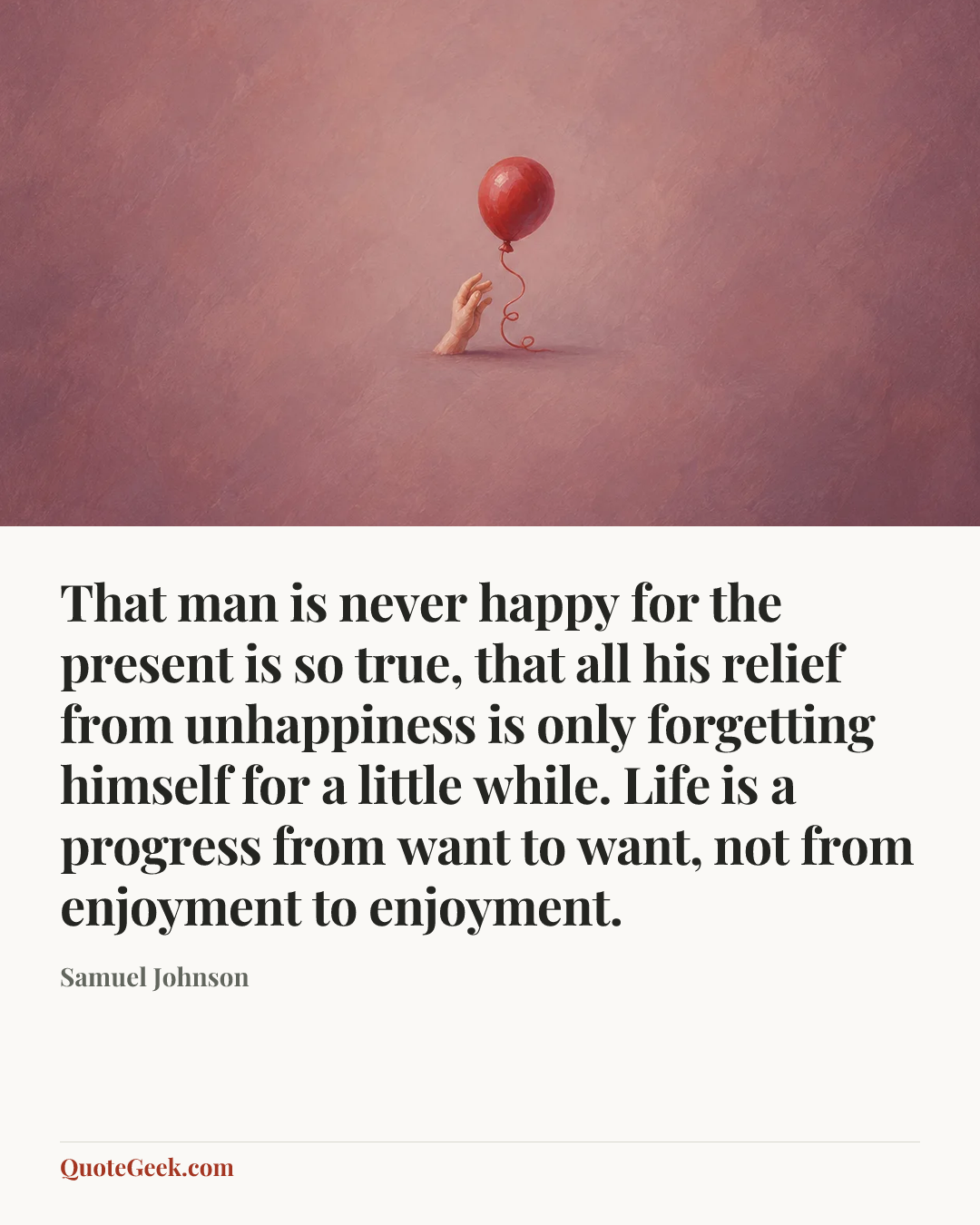 “That man is never happy for the present is so true, that all his relief from unhappiness is only forgetting himself for a little while. Life is a progress from want to want, not from enjoyment to enjoyment.” — Samuel Johnson. Illustrated QuoteGeek card.