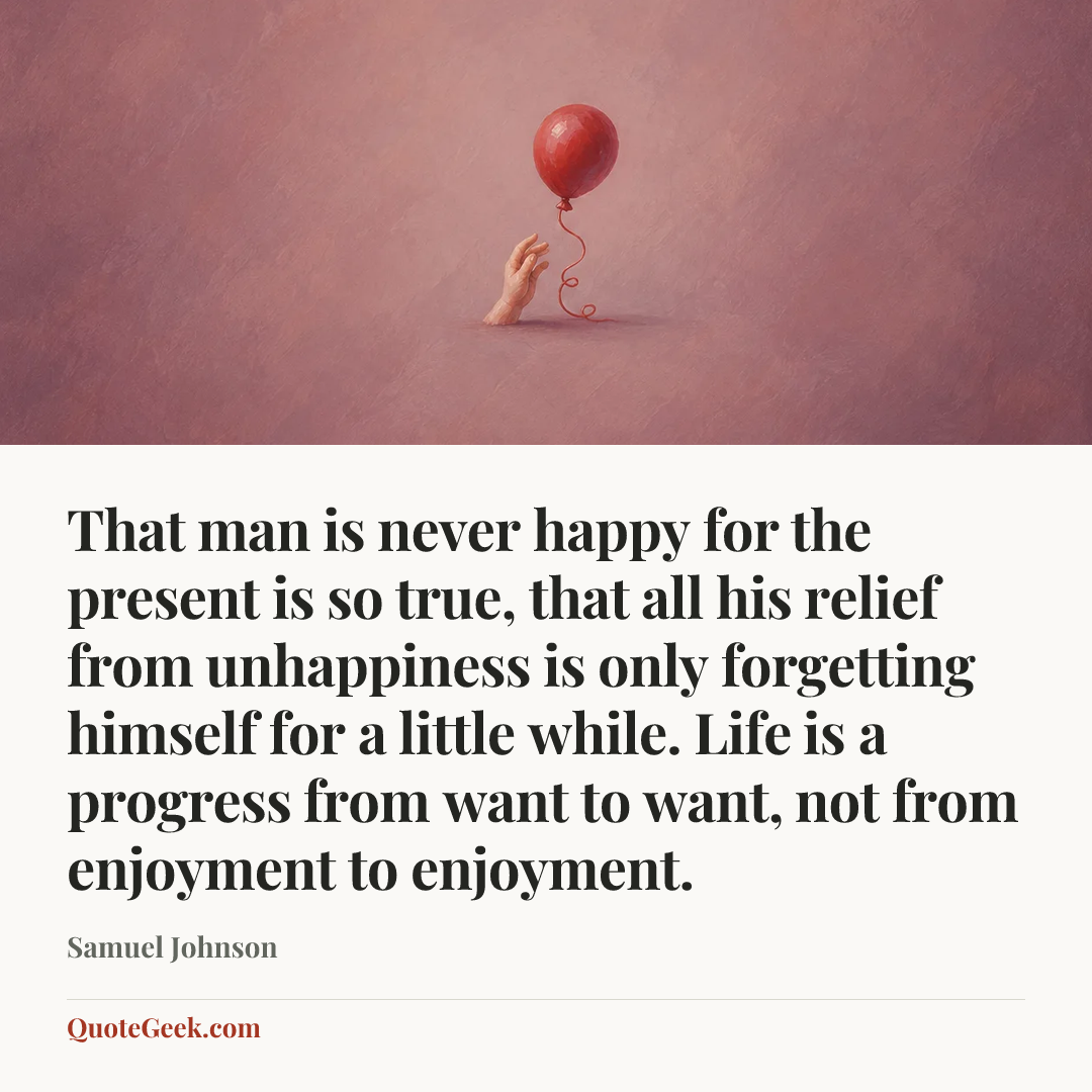 “That man is never happy for the present is so true, that all his relief from unhappiness is only forgetting himself for a little while. Life is a progress from want to want, not from enjoyment to enjoyment.” — Samuel Johnson. Illustrated QuoteGeek card.