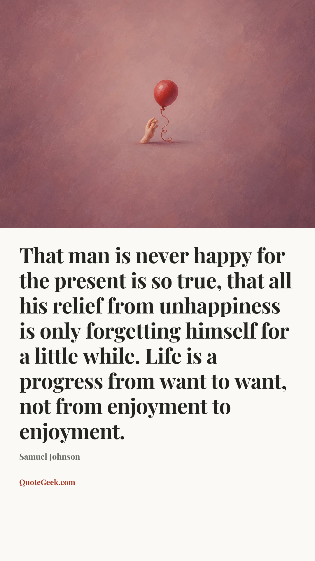 “That man is never happy for the present is so true, that all his relief from unhappiness is only forgetting himself for a little while. Life is a progress from want to want, not from enjoyment to enjoyment.” — Samuel Johnson. Illustrated QuoteGeek card.