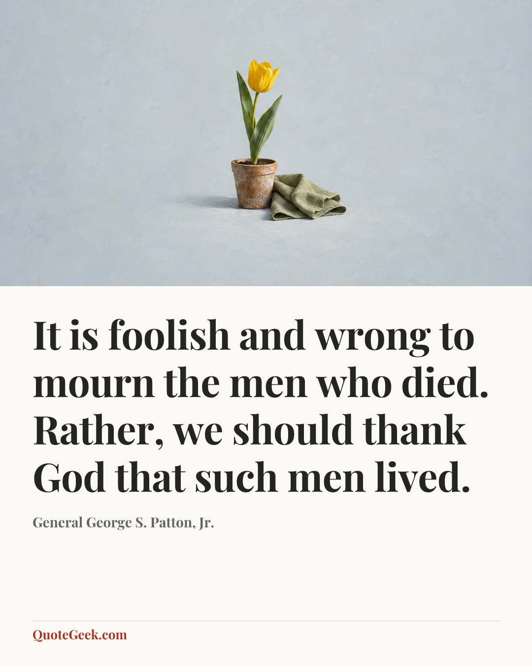 “It is foolish and wrong to mourn the men who died. Rather, we should thank God that such men lived.” — General George S. Patton, Jr.. Illustrated QuoteGeek card.