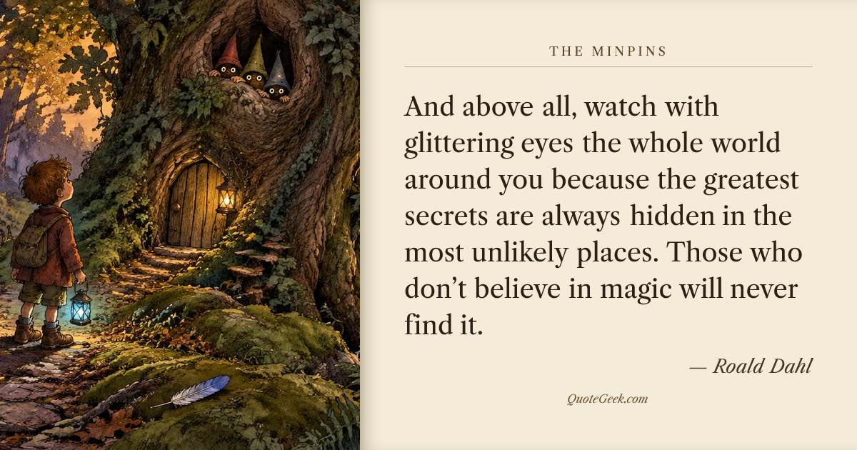 “And above all, watch with glittering eyes the whole world around you because the greatest secrets are always hidden in the most unlikely places. Those who don’t believe in magic will never find it.” — Roald Dahl · The Minpins. Illustrated QuoteGeek card.