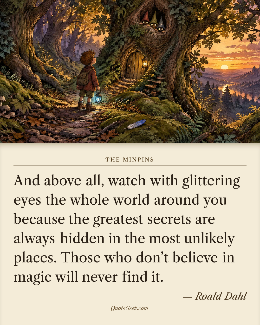 “And above all, watch with glittering eyes the whole world around you because the greatest secrets are always hidden in the most unlikely places. Those who don’t believe in magic will never find it.” — Roald Dahl · The Minpins. Illustrated QuoteGeek card.
