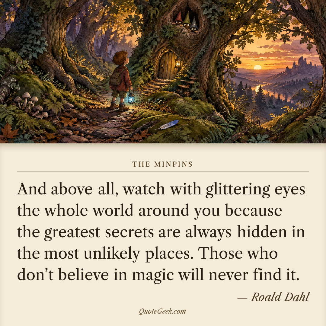 “And above all, watch with glittering eyes the whole world around you because the greatest secrets are always hidden in the most unlikely places. Those who don’t believe in magic will never find it.” — Roald Dahl · The Minpins. Illustrated QuoteGeek card.
