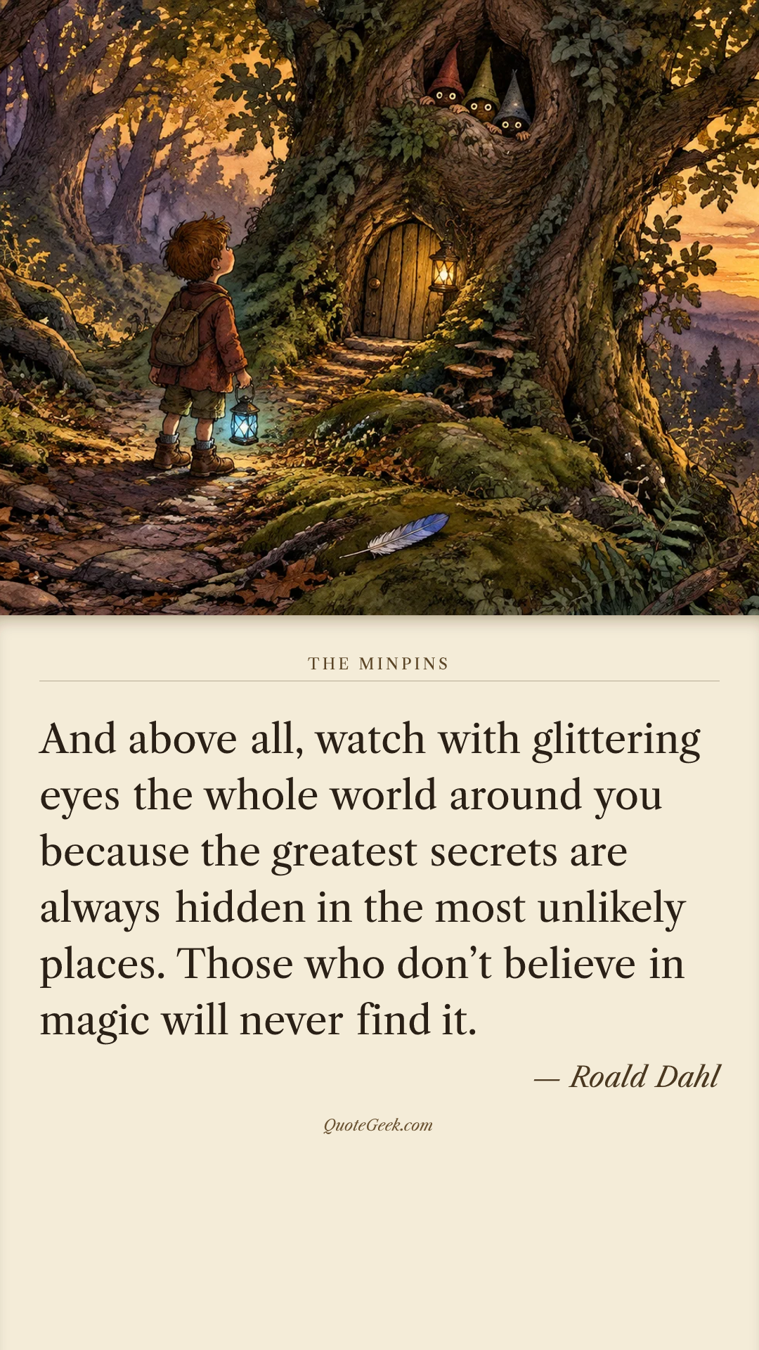 “And above all, watch with glittering eyes the whole world around you because the greatest secrets are always hidden in the most unlikely places. Those who don’t believe in magic will never find it.” — Roald Dahl · The Minpins. Illustrated QuoteGeek card.