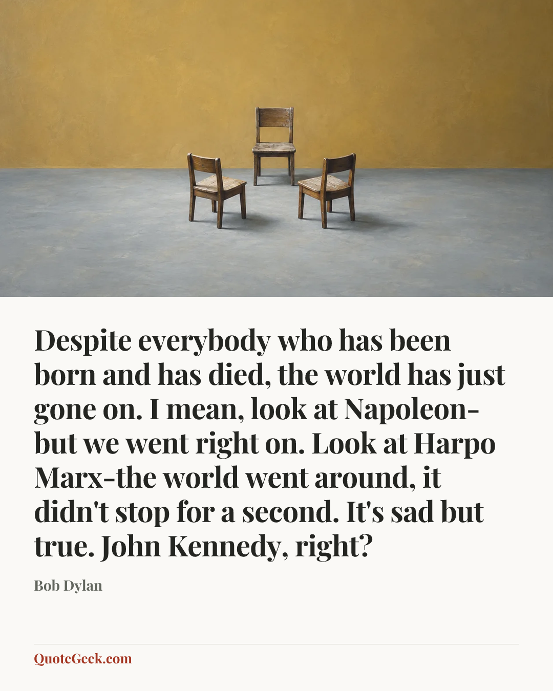 “Despite everybody who has been born and has died, the world has just gone on. I mean, look at Napoleon-but we went right on. Look at Harpo Marx-the world went around, it didn't stop for a second. It's sad but true. John Kennedy, right?” — Bob Dylan. Illustrated QuoteGeek card.