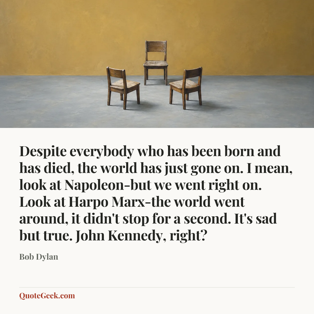 “Despite everybody who has been born and has died, the world has just gone on. I mean, look at Napoleon-but we went right on. Look at Harpo Marx-the world went around, it didn't stop for a second. It's sad but true. John Kennedy, right?” — Bob Dylan. Illustrated QuoteGeek card.