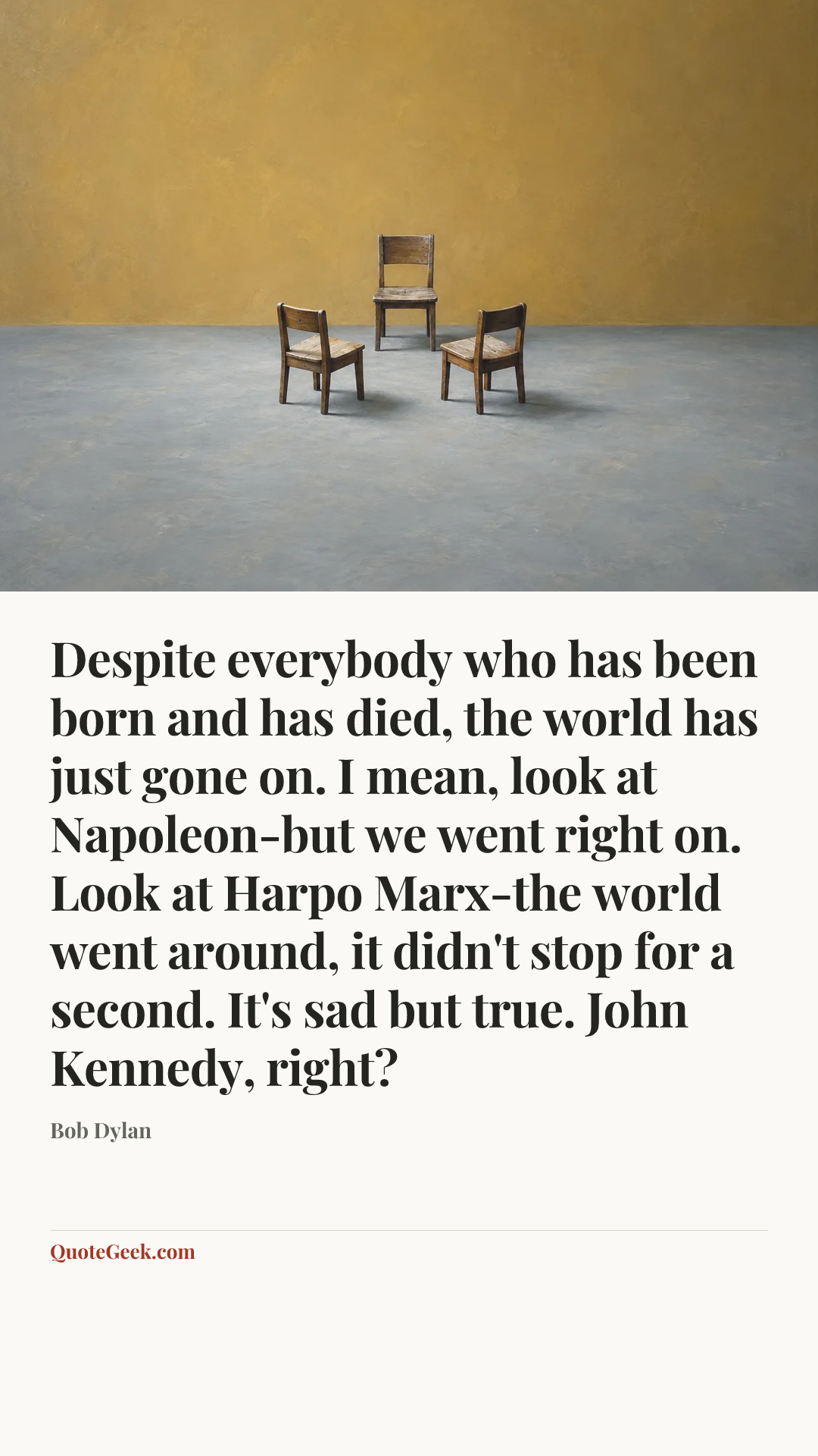 “Despite everybody who has been born and has died, the world has just gone on. I mean, look at Napoleon-but we went right on. Look at Harpo Marx-the world went around, it didn't stop for a second. It's sad but true. John Kennedy, right?” — Bob Dylan. Illustrated QuoteGeek card.