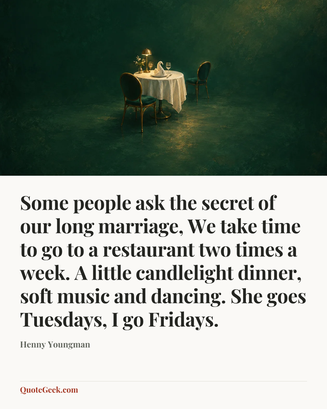 “Some people ask the secret of our long marriage, We take time to go to a restaurant two times a week. A little candlelight dinner, soft music and dancing. She goes Tuesdays, I go Fridays.” — Henny Youngman. Illustrated QuoteGeek card.