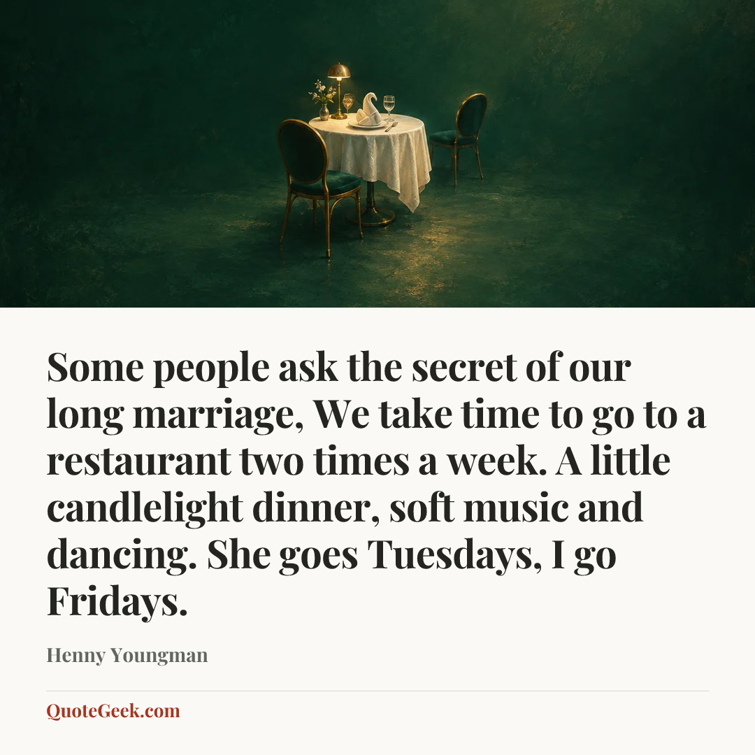 “Some people ask the secret of our long marriage, We take time to go to a restaurant two times a week. A little candlelight dinner, soft music and dancing. She goes Tuesdays, I go Fridays.” — Henny Youngman. Illustrated QuoteGeek card.