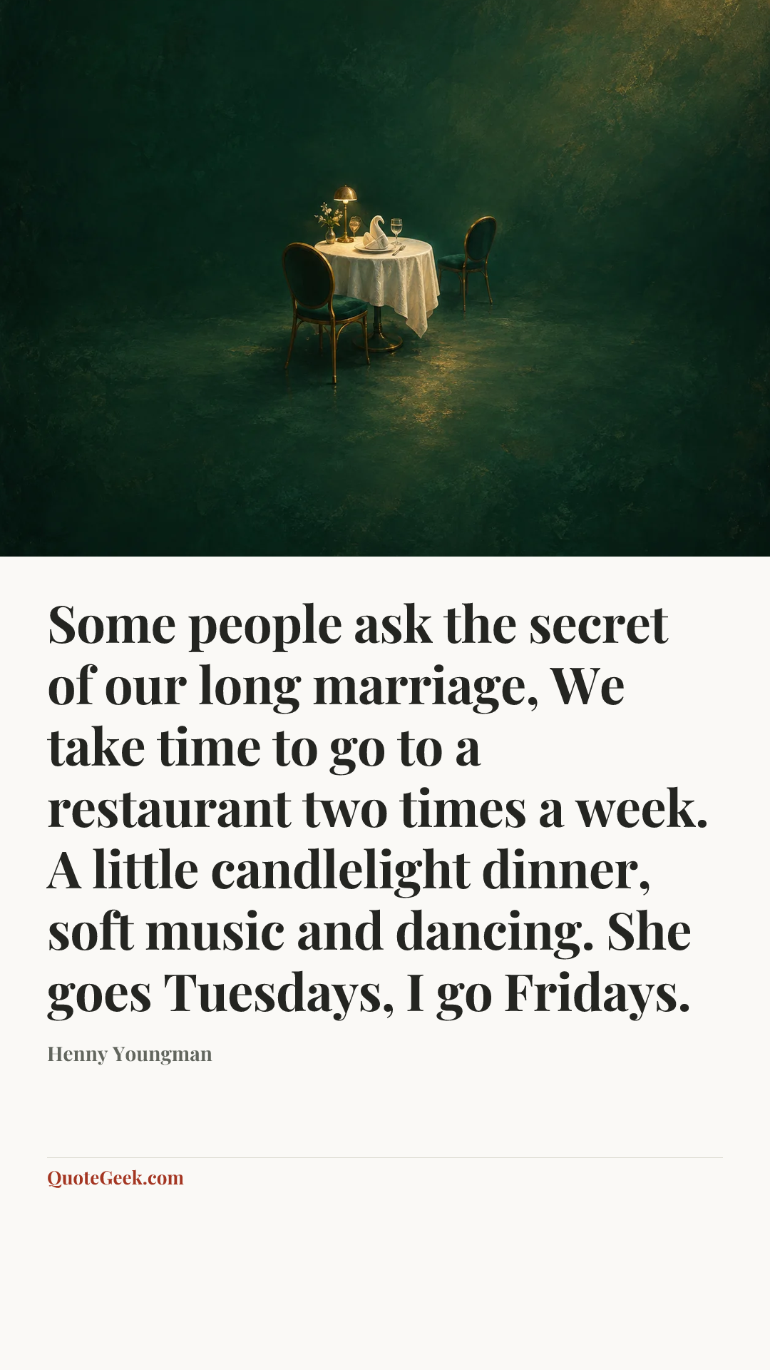 “Some people ask the secret of our long marriage, We take time to go to a restaurant two times a week. A little candlelight dinner, soft music and dancing. She goes Tuesdays, I go Fridays.” — Henny Youngman. Illustrated QuoteGeek card.