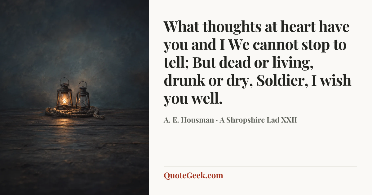 “What thoughts at heart have you and I
We cannot stop to tell;
But dead or living, drunk or dry,
Soldier, I wish you well.” — A. E. Housman · A Shropshire Lad XXII. Illustrated QuoteGeek card.