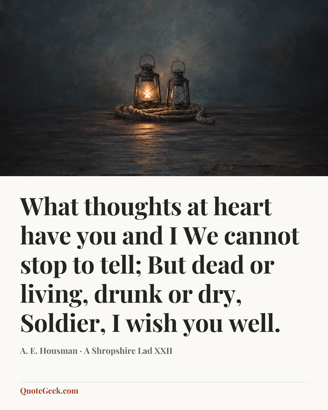 “What thoughts at heart have you and I
We cannot stop to tell;
But dead or living, drunk or dry,
Soldier, I wish you well.” — A. E. Housman · A Shropshire Lad XXII. Illustrated QuoteGeek card.