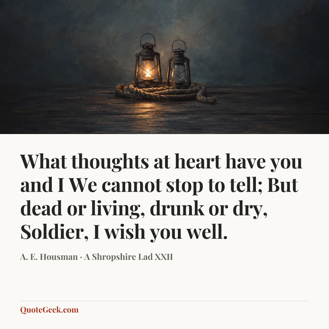 “What thoughts at heart have you and I
We cannot stop to tell;
But dead or living, drunk or dry,
Soldier, I wish you well.” — A. E. Housman · A Shropshire Lad XXII. Illustrated QuoteGeek card.