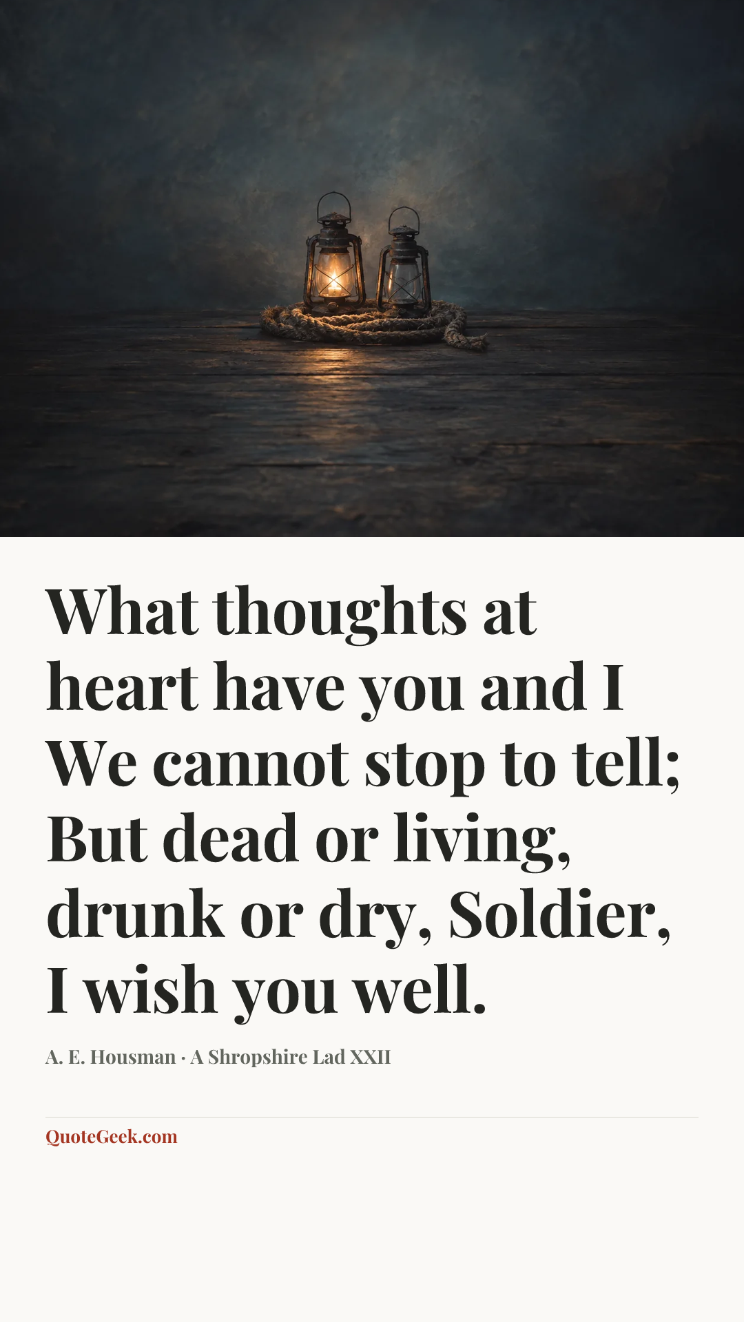 “What thoughts at heart have you and I
We cannot stop to tell;
But dead or living, drunk or dry,
Soldier, I wish you well.” — A. E. Housman · A Shropshire Lad XXII. Illustrated QuoteGeek card.