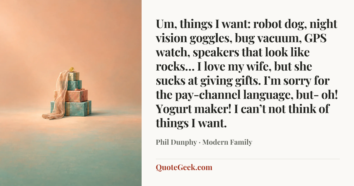 “Um, things I want: robot dog, night vision goggles, bug vacuum, GPS watch, speakers that look like rocks… I love my wife, but she sucks at giving gifts. I’m sorry for the pay-channel language, but- oh! Yogurt maker! I can’t not think of things I want.” — Phil Dunphy · Modern Family. Illustrated QuoteGeek card.
