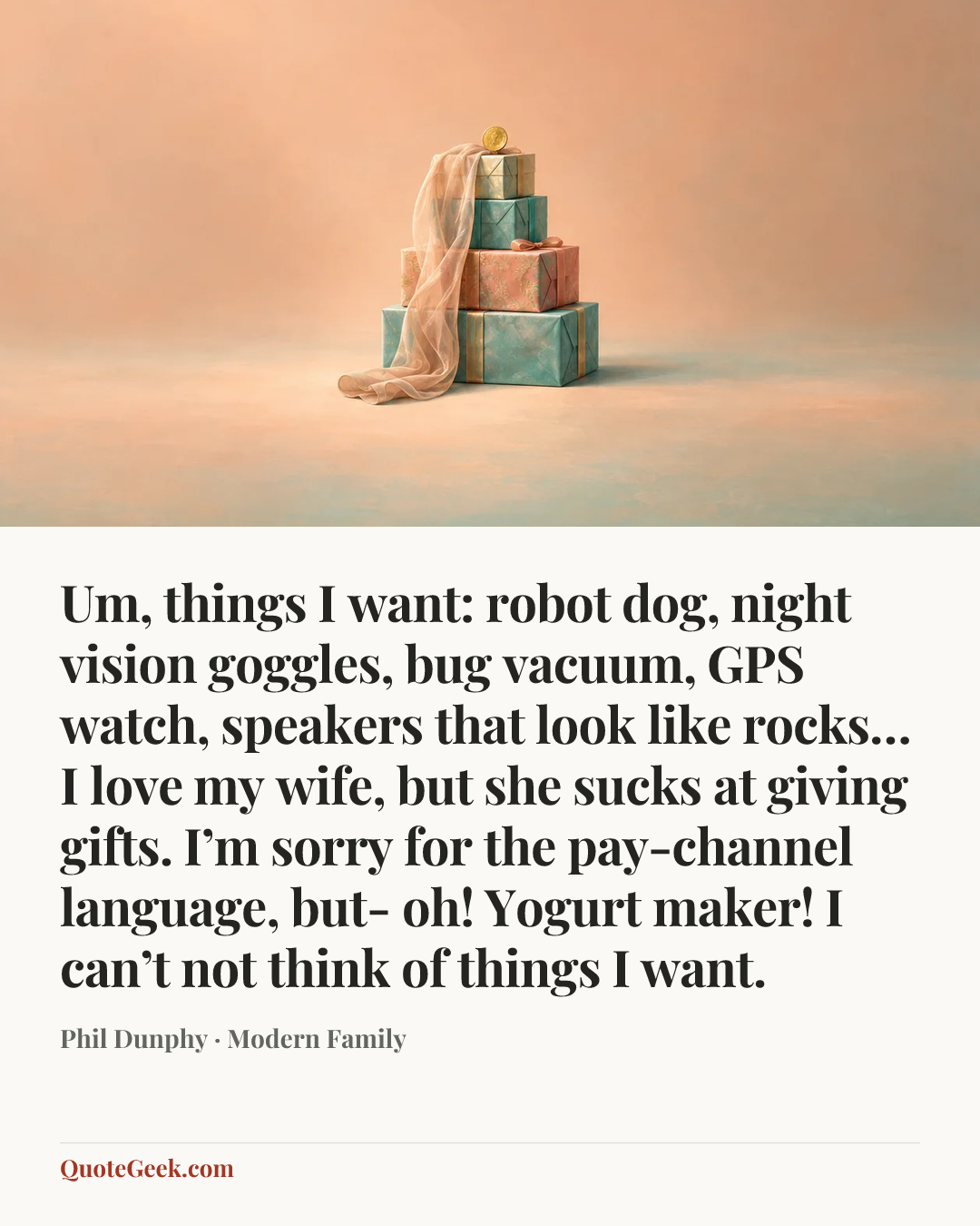 “Um, things I want: robot dog, night vision goggles, bug vacuum, GPS watch, speakers that look like rocks… I love my wife, but she sucks at giving gifts. I’m sorry for the pay-channel language, but- oh! Yogurt maker! I can’t not think of things I want.” — Phil Dunphy · Modern Family. Illustrated QuoteGeek card.