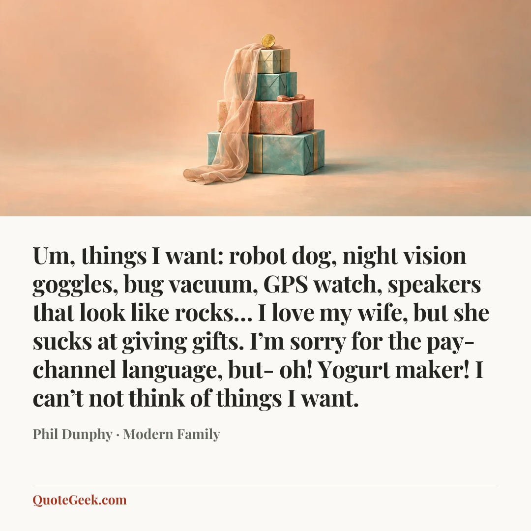 “Um, things I want: robot dog, night vision goggles, bug vacuum, GPS watch, speakers that look like rocks… I love my wife, but she sucks at giving gifts. I’m sorry for the pay-channel language, but- oh! Yogurt maker! I can’t not think of things I want.” — Phil Dunphy · Modern Family. Illustrated QuoteGeek card.