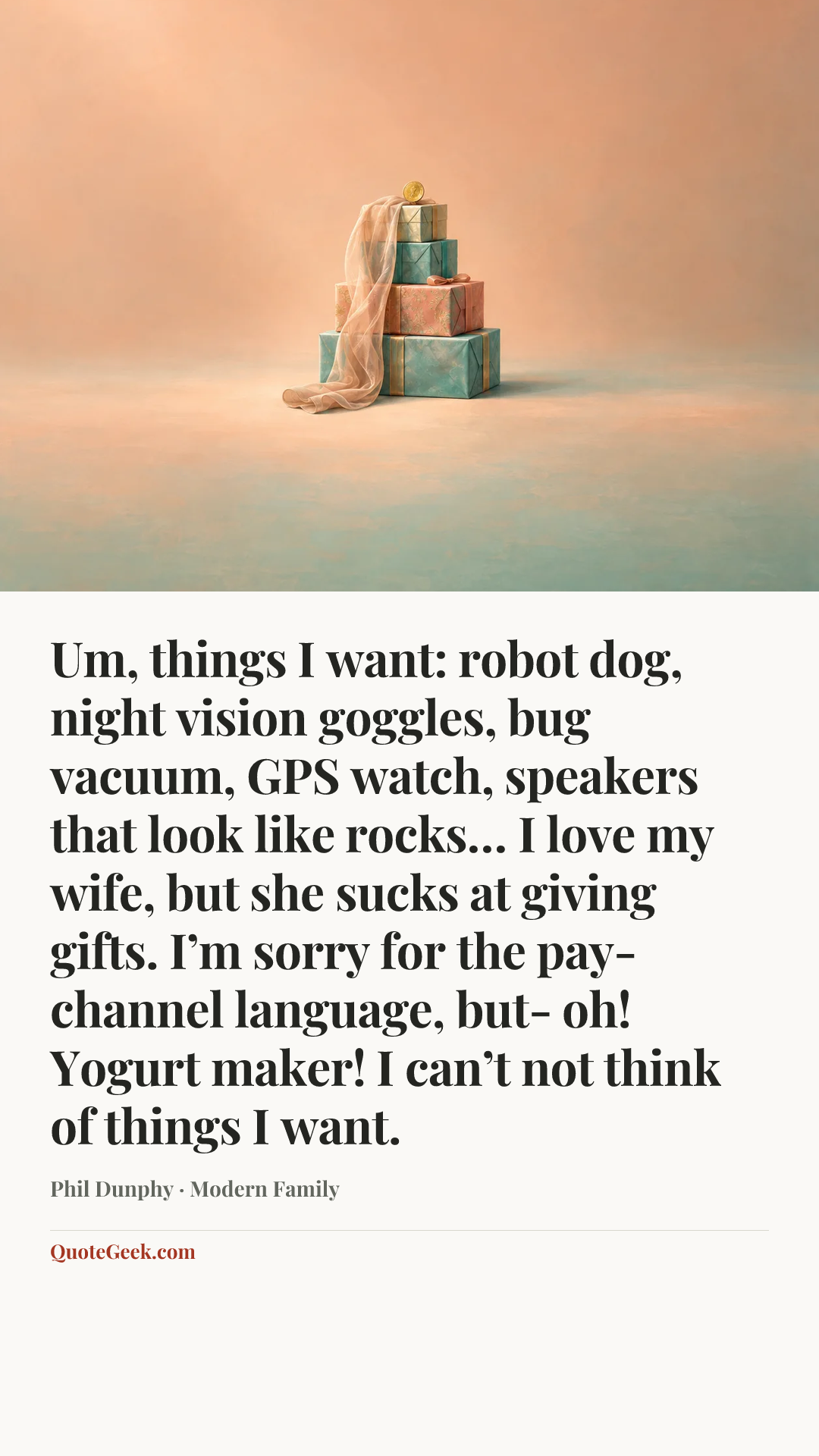 “Um, things I want: robot dog, night vision goggles, bug vacuum, GPS watch, speakers that look like rocks… I love my wife, but she sucks at giving gifts. I’m sorry for the pay-channel language, but- oh! Yogurt maker! I can’t not think of things I want.” — Phil Dunphy · Modern Family. Illustrated QuoteGeek card.