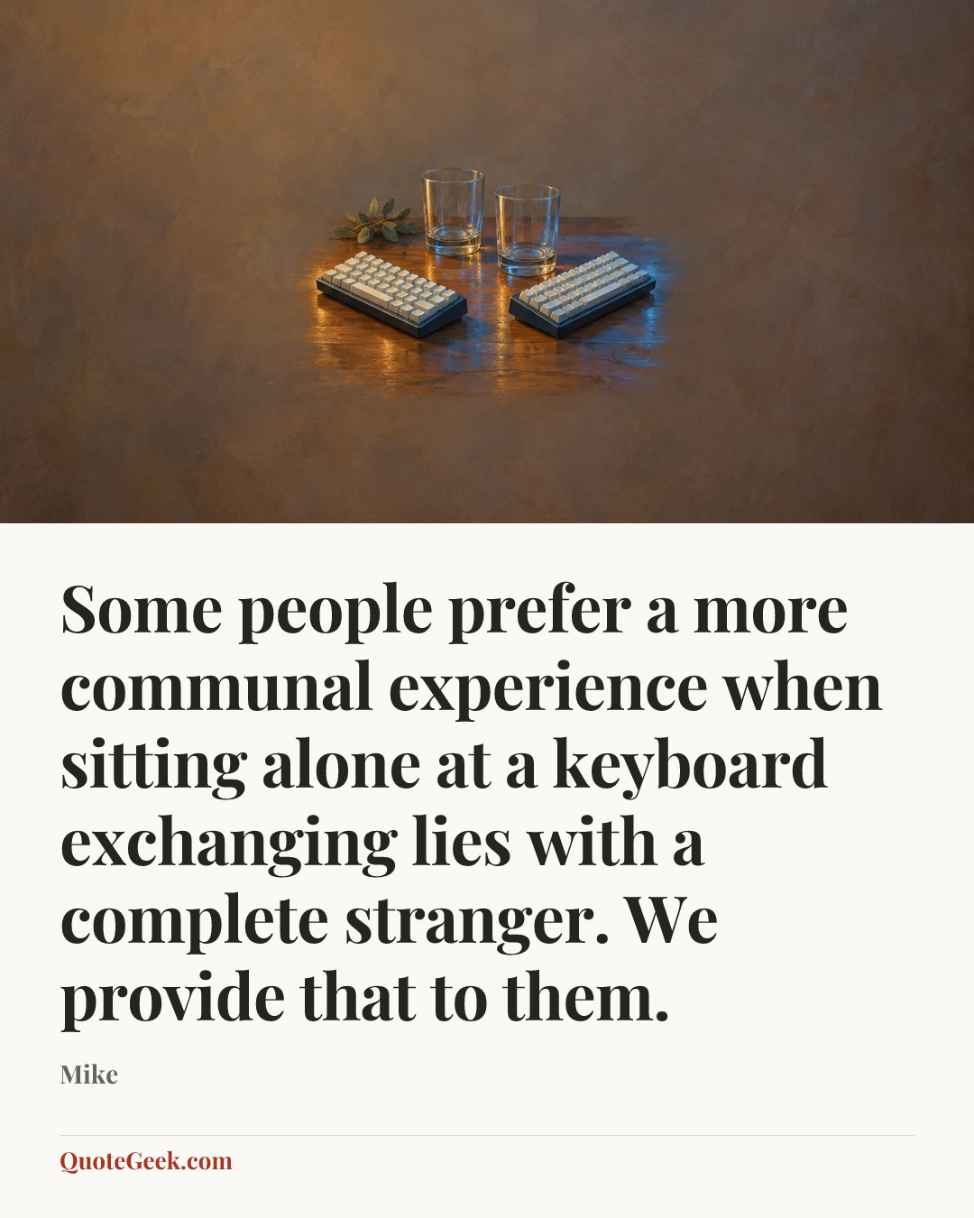 “Some people prefer a more communal experience when sitting alone at a keyboard exchanging lies with a complete stranger. We provide that to them.” — Mike. Illustrated QuoteGeek card.