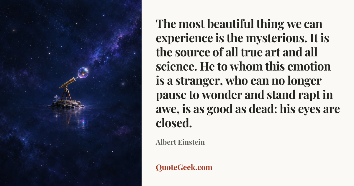 “The most beautiful thing we can experience is the mysterious. It is the source of all true art and all science. He to whom this emotion is a stranger, who can no longer pause to wonder and stand rapt in awe, is as good as dead: his eyes are closed.” — Albert Einstein. Illustrated QuoteGeek card.