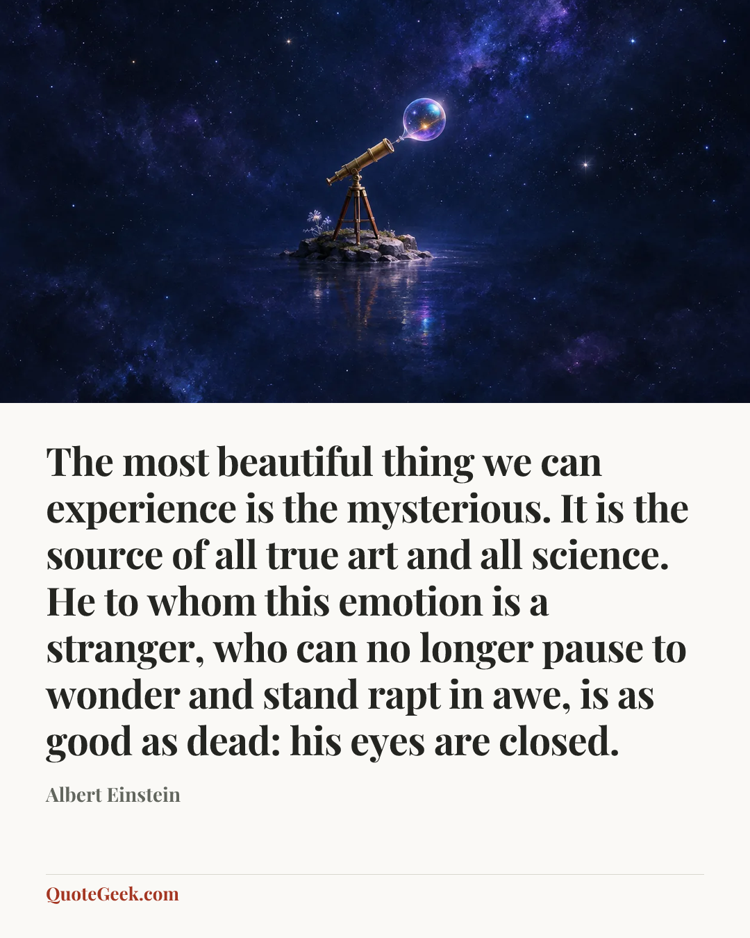 “The most beautiful thing we can experience is the mysterious. It is the source of all true art and all science. He to whom this emotion is a stranger, who can no longer pause to wonder and stand rapt in awe, is as good as dead: his eyes are closed.” — Albert Einstein. Illustrated QuoteGeek card.