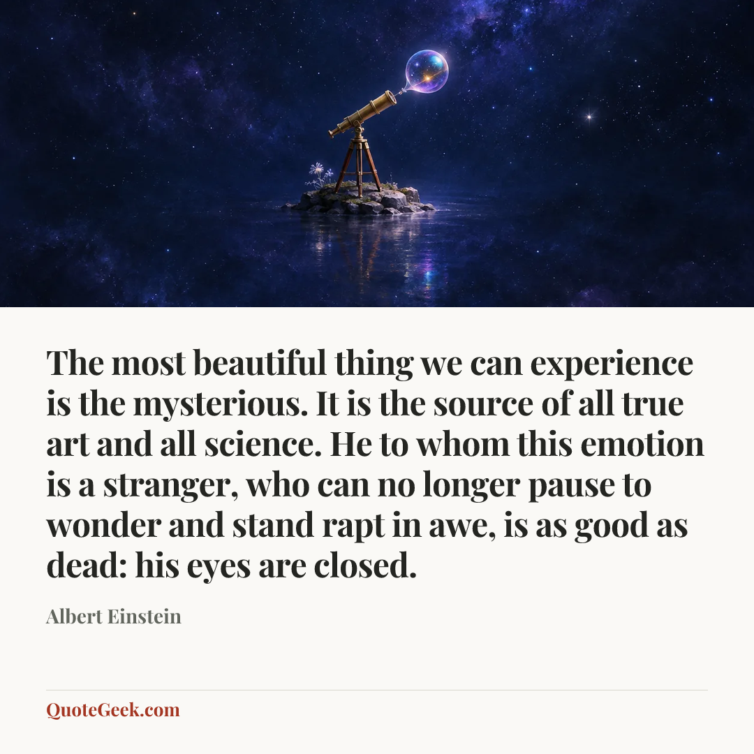 “The most beautiful thing we can experience is the mysterious. It is the source of all true art and all science. He to whom this emotion is a stranger, who can no longer pause to wonder and stand rapt in awe, is as good as dead: his eyes are closed.” — Albert Einstein. Illustrated QuoteGeek card.