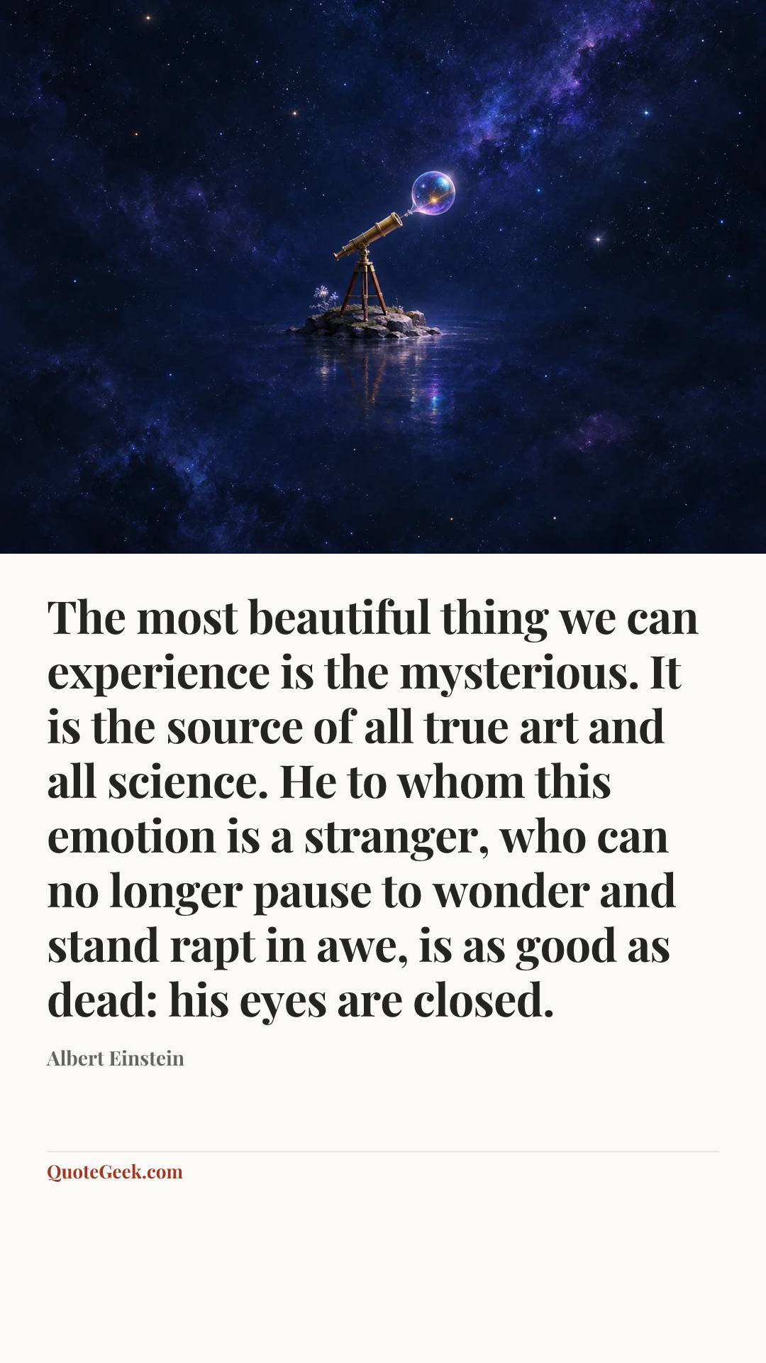 “The most beautiful thing we can experience is the mysterious. It is the source of all true art and all science. He to whom this emotion is a stranger, who can no longer pause to wonder and stand rapt in awe, is as good as dead: his eyes are closed.” — Albert Einstein. Illustrated QuoteGeek card.