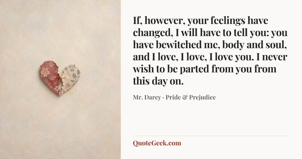 “If, however, your feelings have changed, I will have to tell you: you have bewitched me, body and soul, and I love, I love, I love you. I never wish to be parted from you from this day on.” — Mr. Darcy · Pride & Prejudice. Illustrated QuoteGeek card.