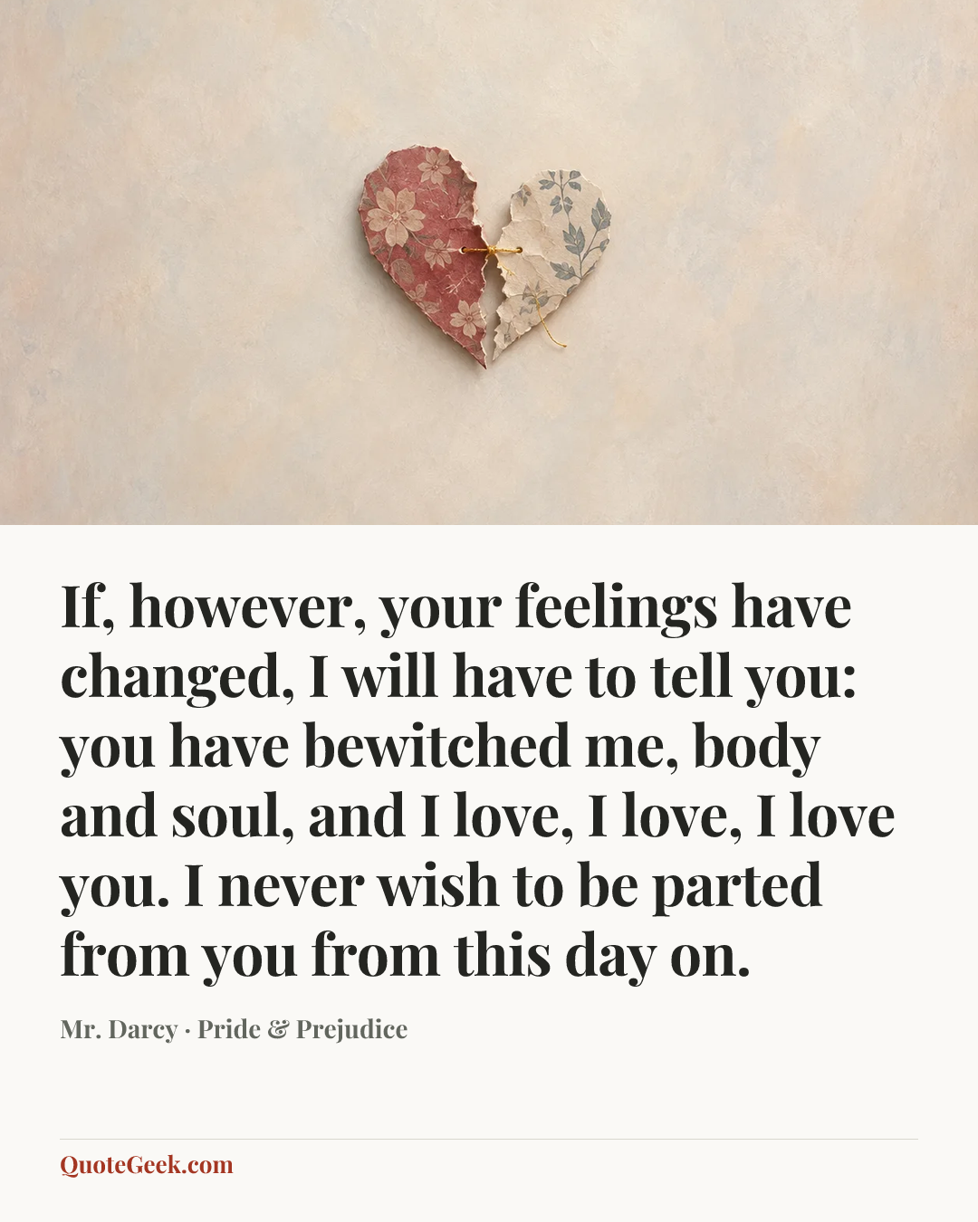 “If, however, your feelings have changed, I will have to tell you: you have bewitched me, body and soul, and I love, I love, I love you. I never wish to be parted from you from this day on.” — Mr. Darcy · Pride & Prejudice. Illustrated QuoteGeek card.