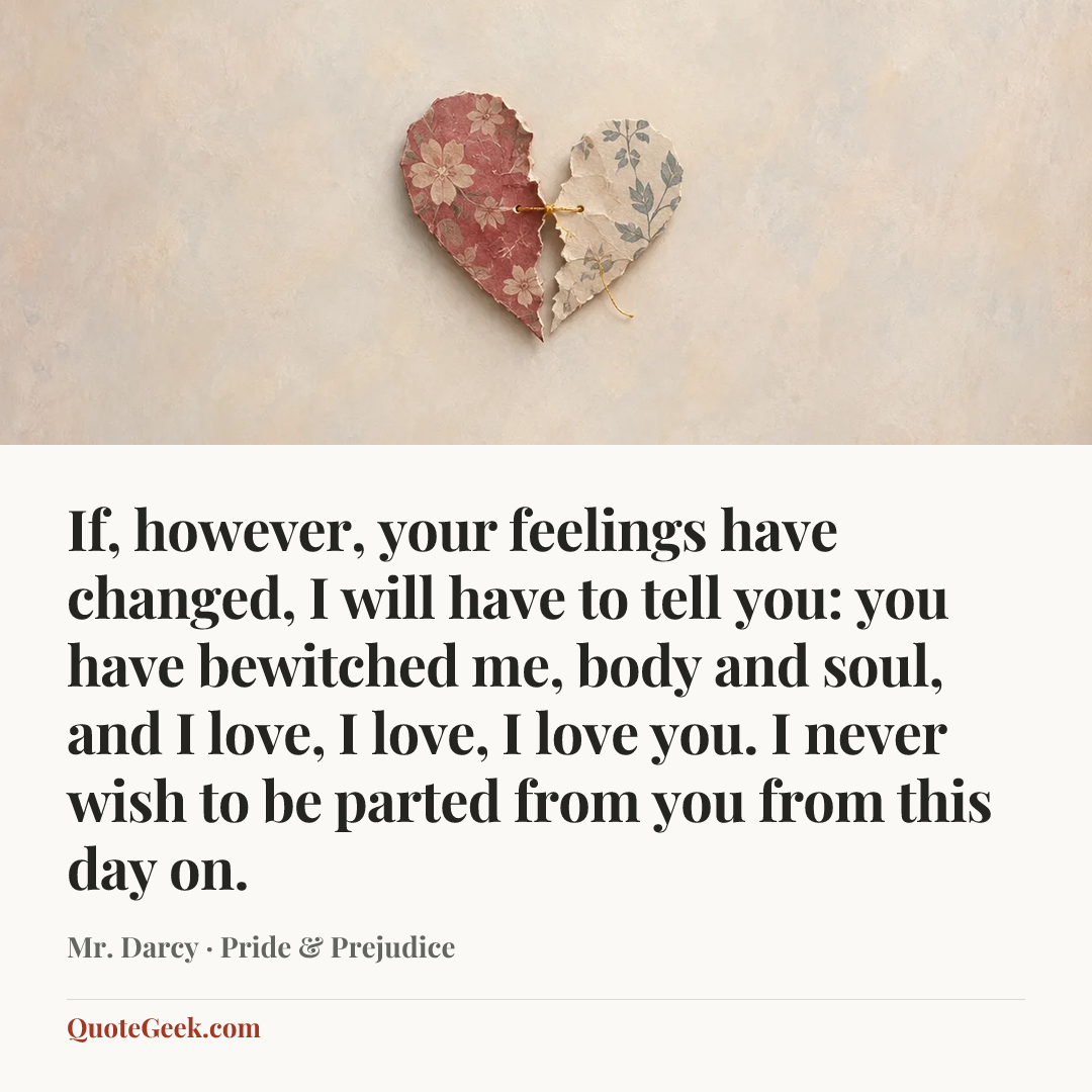 “If, however, your feelings have changed, I will have to tell you: you have bewitched me, body and soul, and I love, I love, I love you. I never wish to be parted from you from this day on.” — Mr. Darcy · Pride & Prejudice. Illustrated QuoteGeek card.