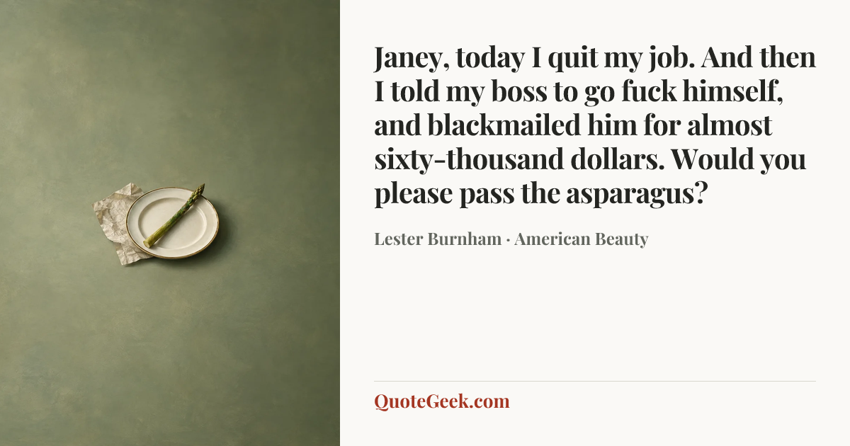“Janey, today I quit my job. And then I told my boss to go fuck himself, and blackmailed him for almost sixty-thousand dollars. Would you please pass the asparagus?” — Lester Burnham · American Beauty. Illustrated QuoteGeek card.