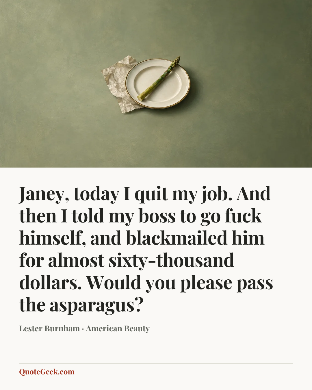 “Janey, today I quit my job. And then I told my boss to go fuck himself, and blackmailed him for almost sixty-thousand dollars. Would you please pass the asparagus?” — Lester Burnham · American Beauty. Illustrated QuoteGeek card.