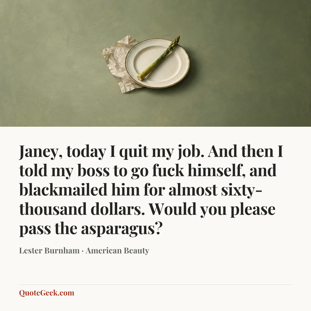 “Janey, today I quit my job. And then I told my boss to go fuck himself, and blackmailed him for almost sixty-thousand dollars. Would you please pass the asparagus?” — Lester Burnham · American Beauty. Illustrated QuoteGeek card.