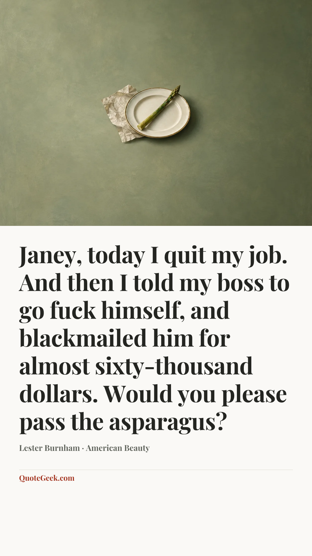 “Janey, today I quit my job. And then I told my boss to go fuck himself, and blackmailed him for almost sixty-thousand dollars. Would you please pass the asparagus?” — Lester Burnham · American Beauty. Illustrated QuoteGeek card.
