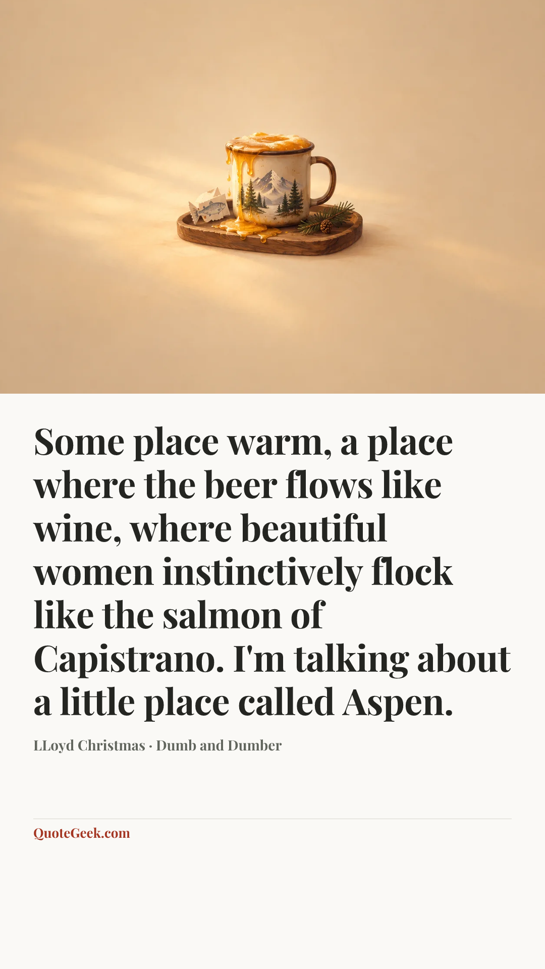 “Some place warm, a place where the beer flows like wine, where beautiful women instinctively flock like the salmon of Capistrano. I'm talking about a little place called Aspen.” — LLoyd Christmas · Dumb and Dumber. Illustrated QuoteGeek card.