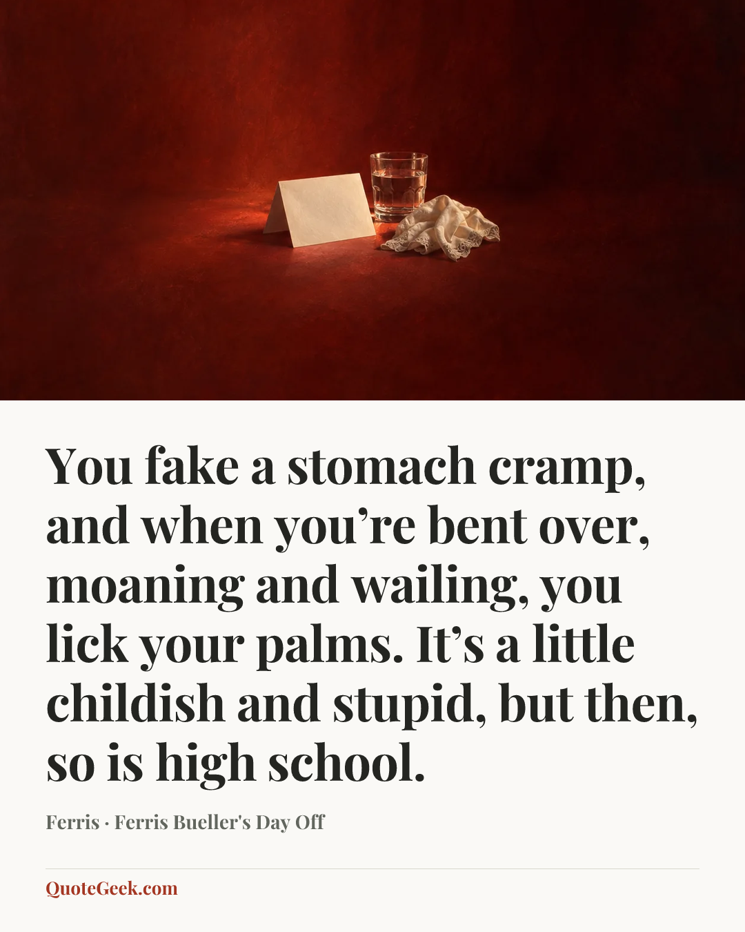 “You fake a stomach cramp, and when you’re bent over, moaning and wailing, you lick your palms. It’s a little childish and stupid, but then, so is high school.” — Ferris · Ferris Bueller's Day Off. Illustrated QuoteGeek card.
