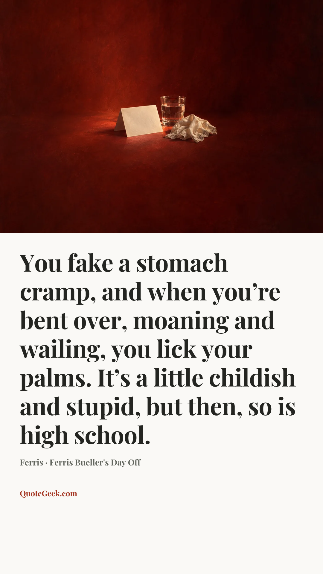 “You fake a stomach cramp, and when you’re bent over, moaning and wailing, you lick your palms. It’s a little childish and stupid, but then, so is high school.” — Ferris · Ferris Bueller's Day Off. Illustrated QuoteGeek card.