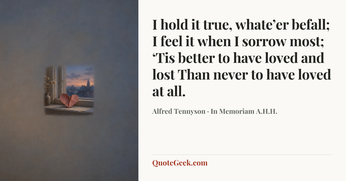 “I hold it true, whate’er befall;
I feel it when I sorrow most;
‘Tis better to have loved and lost
Than never to have loved at all.” — Alfred Tennyson · In Memoriam A.H.H.. Illustrated QuoteGeek card.
