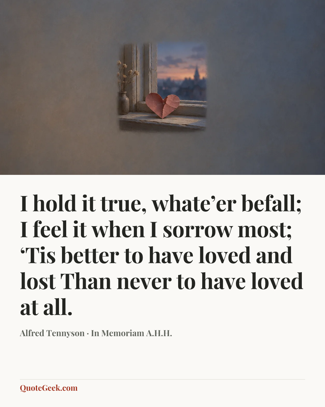 “I hold it true, whate’er befall;
I feel it when I sorrow most;
‘Tis better to have loved and lost
Than never to have loved at all.” — Alfred Tennyson · In Memoriam A.H.H.. Illustrated QuoteGeek card.