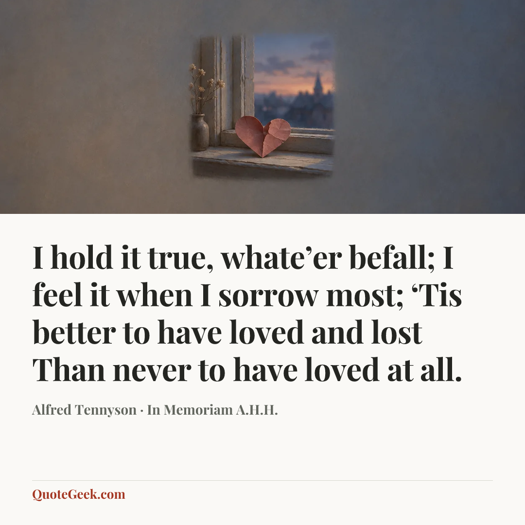 “I hold it true, whate’er befall;
I feel it when I sorrow most;
‘Tis better to have loved and lost
Than never to have loved at all.” — Alfred Tennyson · In Memoriam A.H.H.. Illustrated QuoteGeek card.