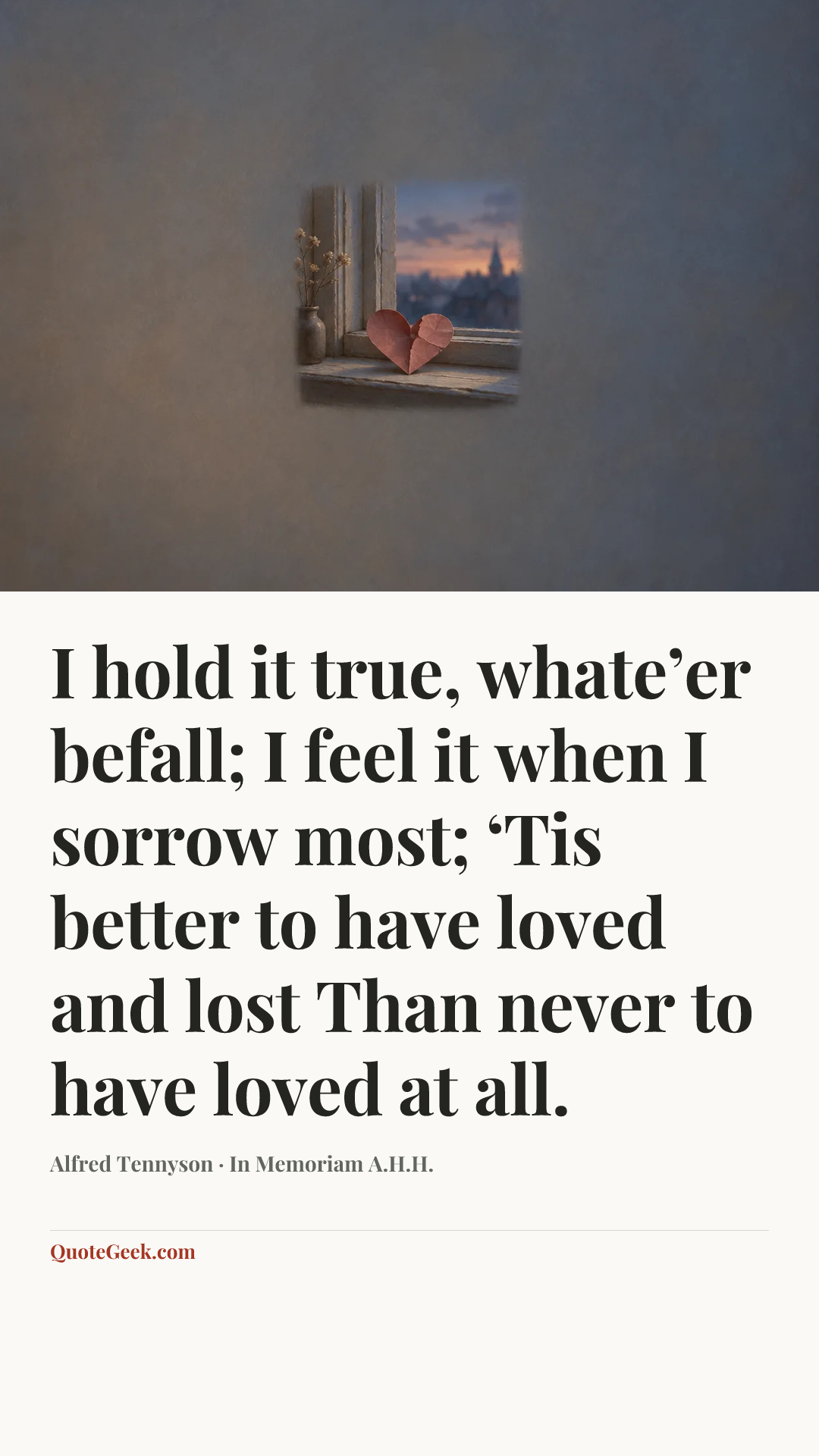 “I hold it true, whate’er befall;
I feel it when I sorrow most;
‘Tis better to have loved and lost
Than never to have loved at all.” — Alfred Tennyson · In Memoriam A.H.H.. Illustrated QuoteGeek card.