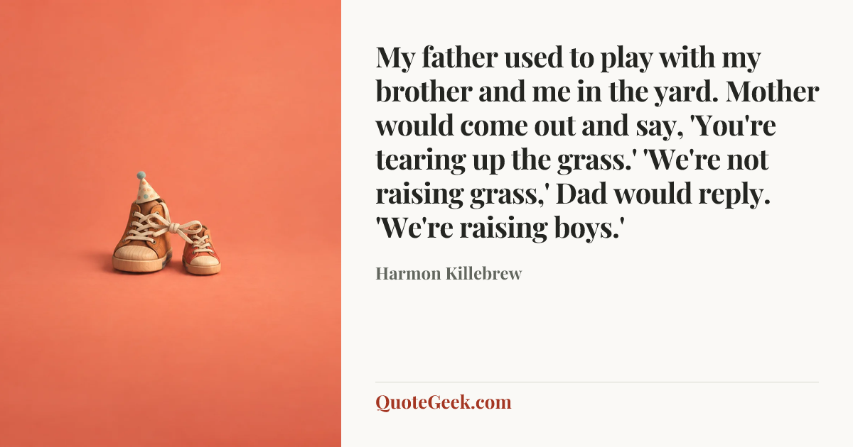 “My father used to play with my brother and me in the yard. Mother would come out and say, 'You're tearing up the grass.' 'We're not raising grass,' Dad would reply. 'We're raising boys.'” — Harmon Killebrew. Illustrated QuoteGeek card.