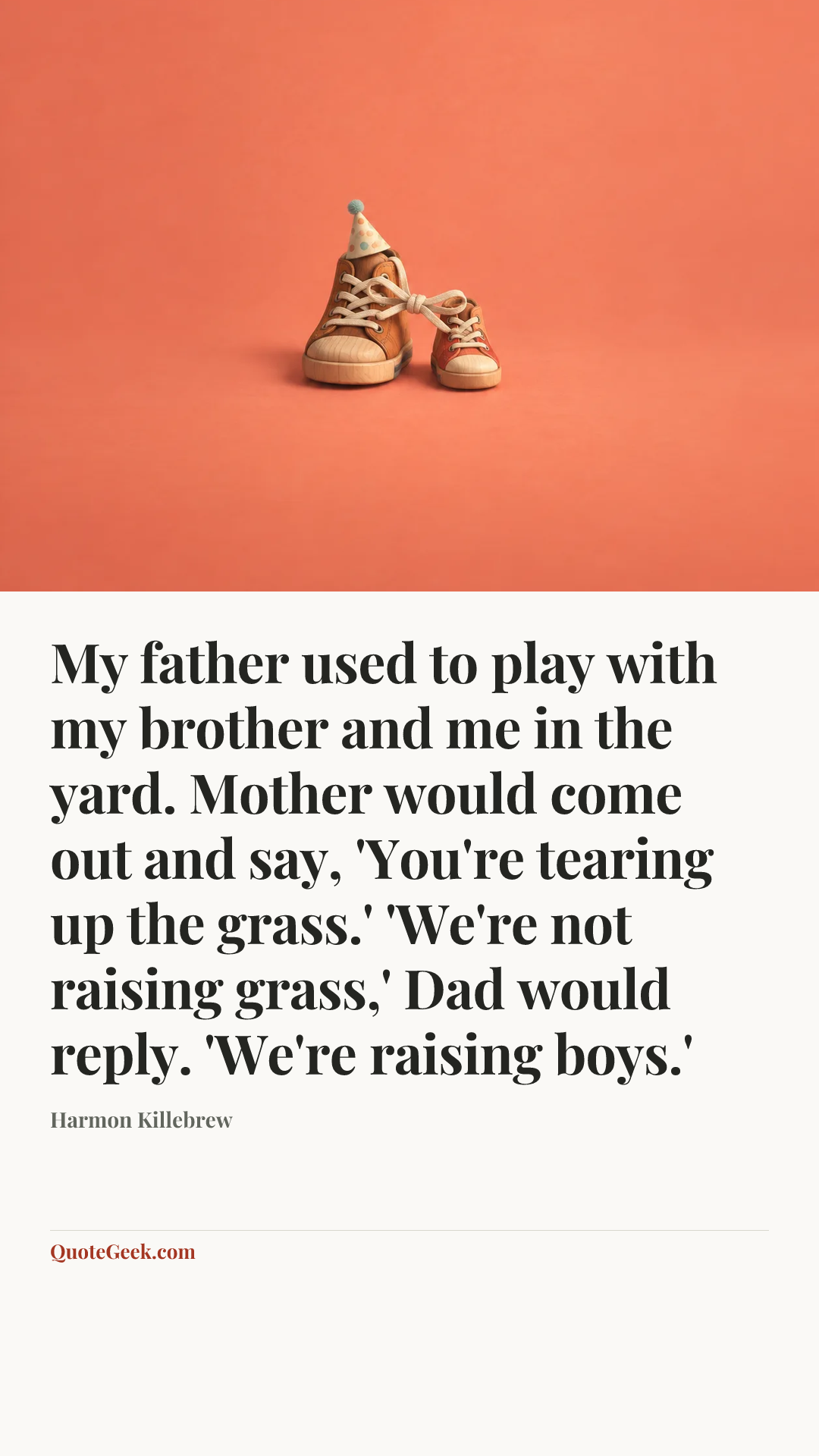 “My father used to play with my brother and me in the yard. Mother would come out and say, 'You're tearing up the grass.' 'We're not raising grass,' Dad would reply. 'We're raising boys.'” — Harmon Killebrew. Illustrated QuoteGeek card.