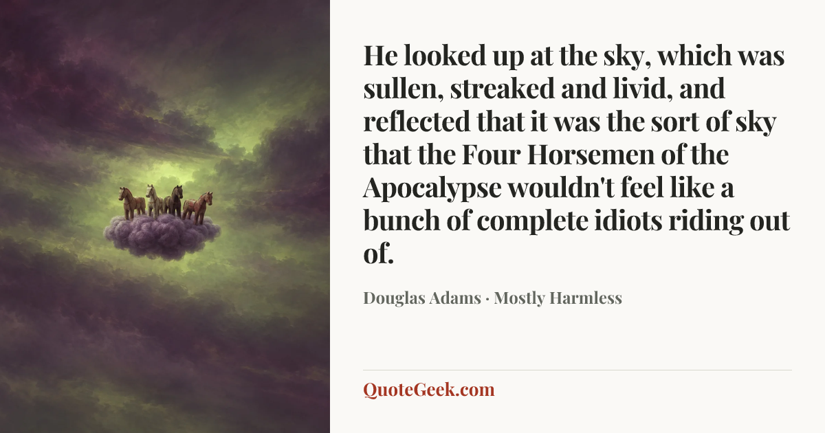 “He looked up at the sky, which was sullen, streaked and livid, and reflected that it was the sort of sky that the Four Horsemen of the Apocalypse wouldn't feel like a bunch of complete idiots riding out of.” — Douglas Adams · Mostly Harmless. Illustrated QuoteGeek card.